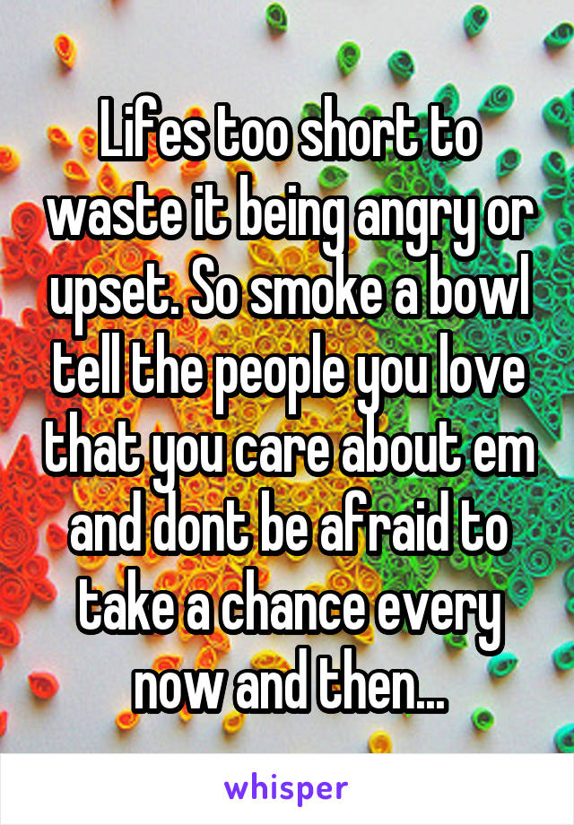 Lifes too short to waste it being angry or upset. So smoke a bowl tell the people you love that you care about em and dont be afraid to take a chance every now and then...