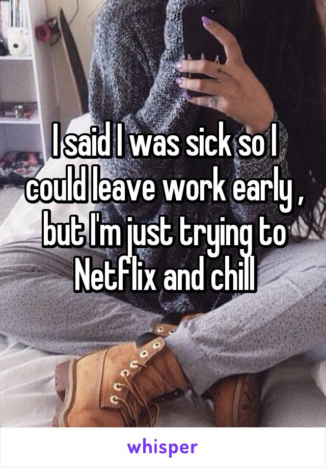 I said I was sick so I could leave work early , but I'm just trying to Netflix and chill
