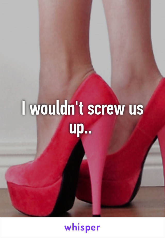 I wouldn't screw us up.. 