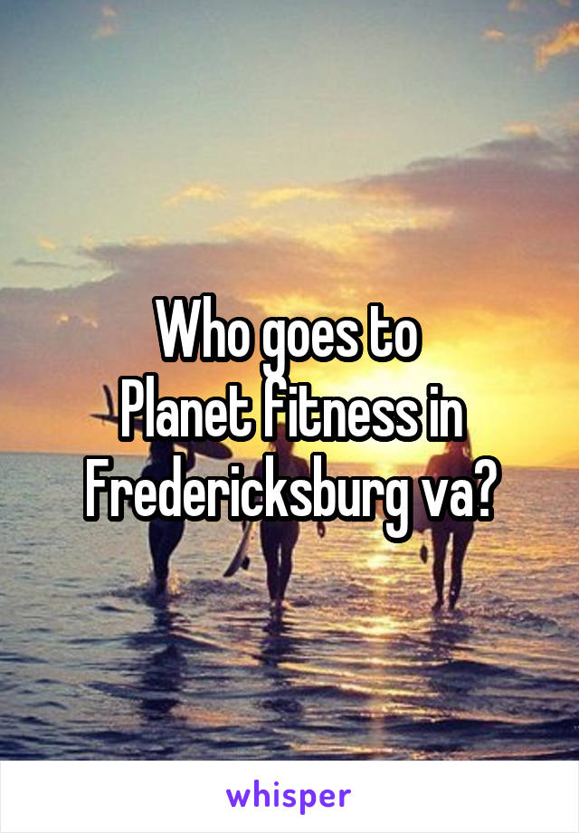 Who goes to 
Planet fitness in
Fredericksburg va?