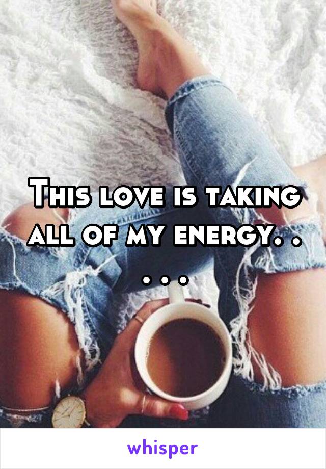 This love is taking all of my energy. . . . .