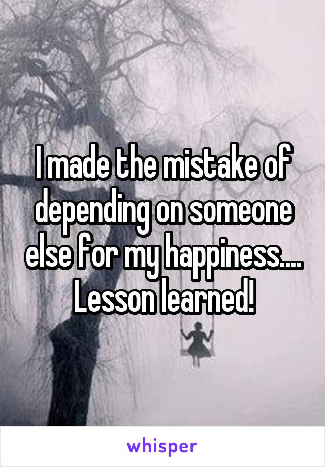 I made the mistake of depending on someone else for my happiness.... Lesson learned!