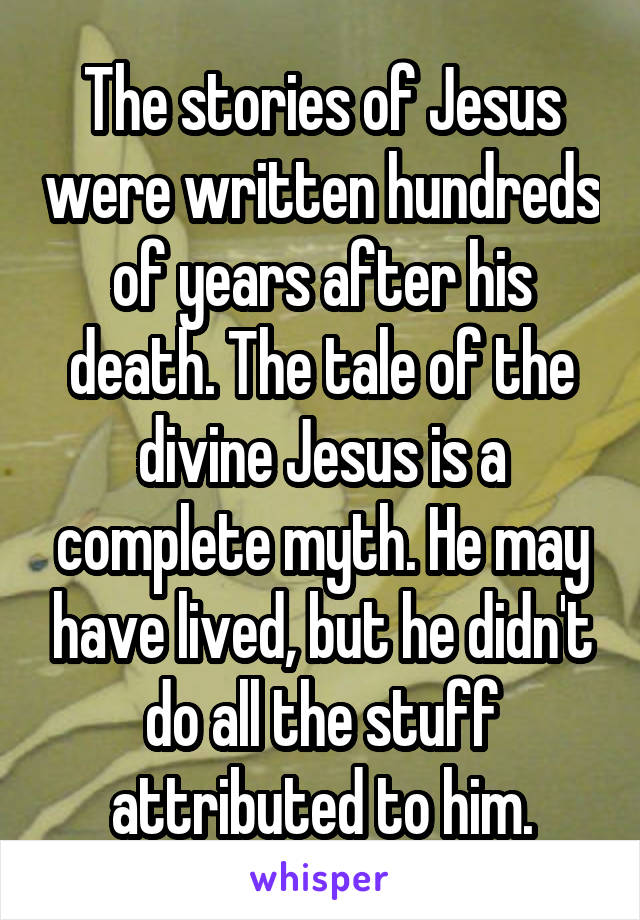 The stories of Jesus were written hundreds of years after his death. The tale of the divine Jesus is a complete myth. He may have lived, but he didn't do all the stuff attributed to him.