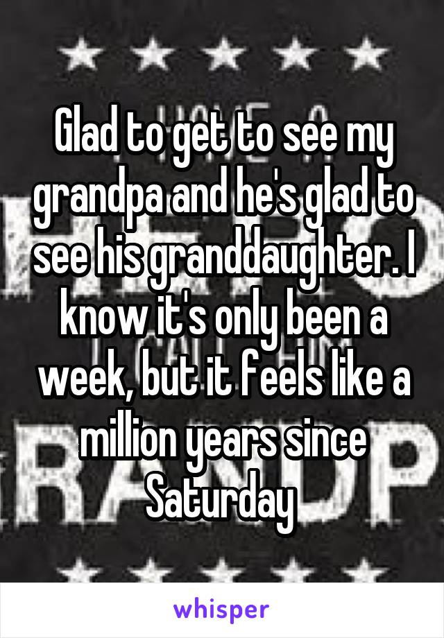 Glad to get to see my grandpa and he's glad to see his granddaughter. I know it's only been a week, but it feels like a million years since Saturday 