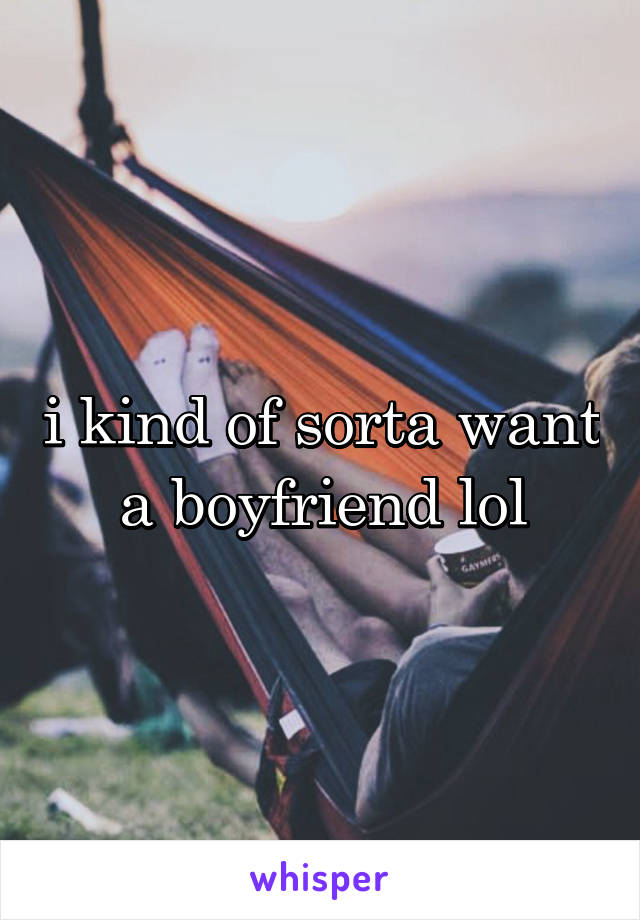 i kind of sorta want a boyfriend lol