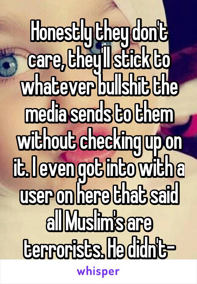 Honestly they don't care, they'll stick to whatever bullshit the media sends to them without checking up on it. I even got into with a user on here that said all Muslim's are terrorists. He didn't-