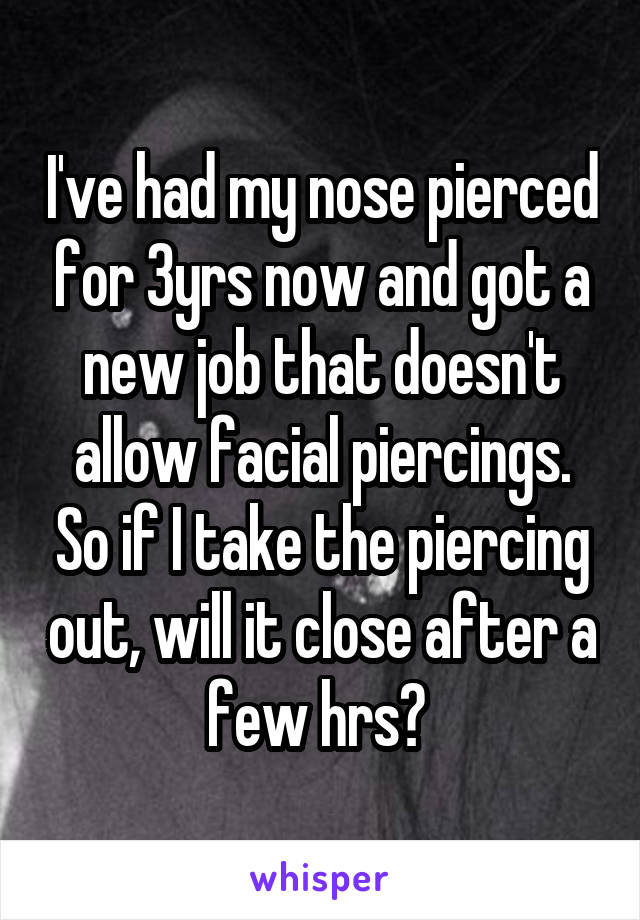 I've had my nose pierced for 3yrs now and got a new job that doesn't allow facial piercings. So if I take the piercing out, will it close after a few hrs? 