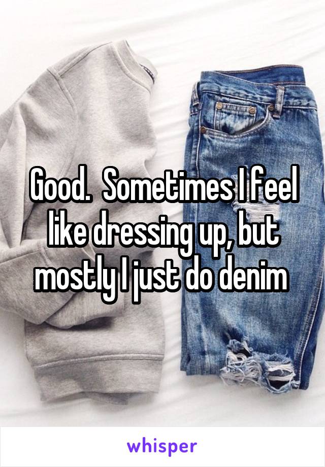 Good.  Sometimes I feel like dressing up, but mostly I just do denim 