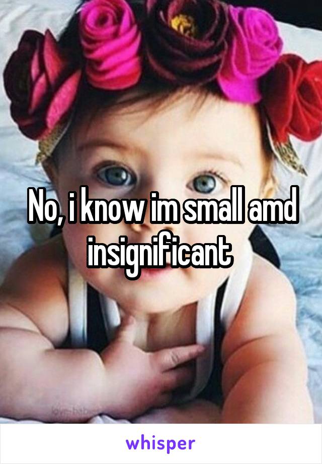 No, i know im small amd insignificant 