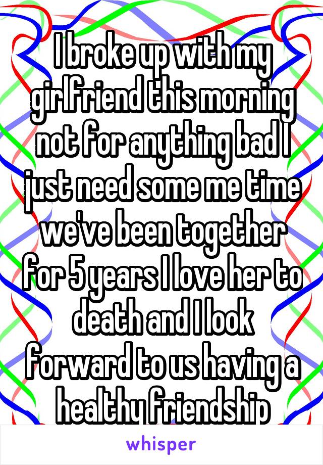 I broke up with my girlfriend this morning not for anything bad I just need some me time we've been together for 5 years I love her to death and I look forward to us having a healthy friendship