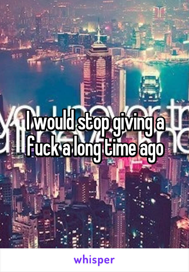 I would stop giving a fuck a long time ago