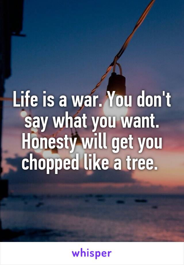 Life is a war. You don't say what you want. Honesty will get you chopped like a tree. 