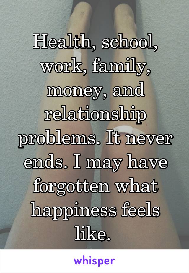 Health, school, work, family, money, and relationship problems. It never ends. I may have forgotten what happiness feels like. 