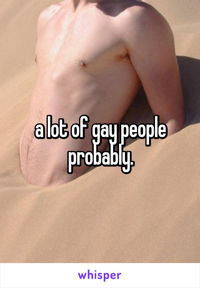 a lot of gay people probably.