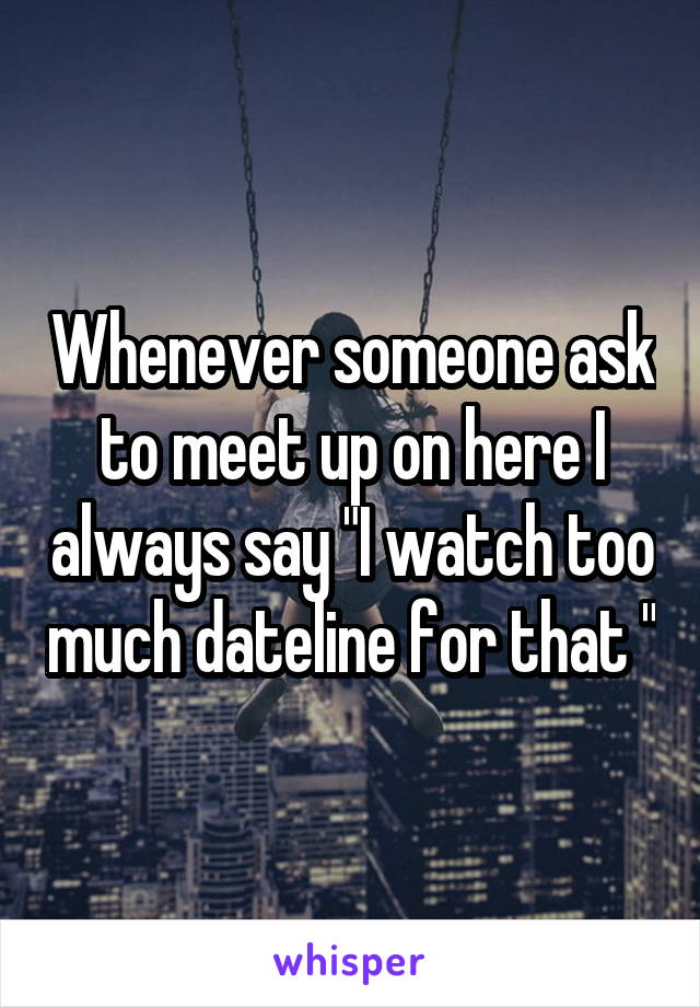 Whenever someone ask to meet up on here I always say "I watch too much dateline for that "