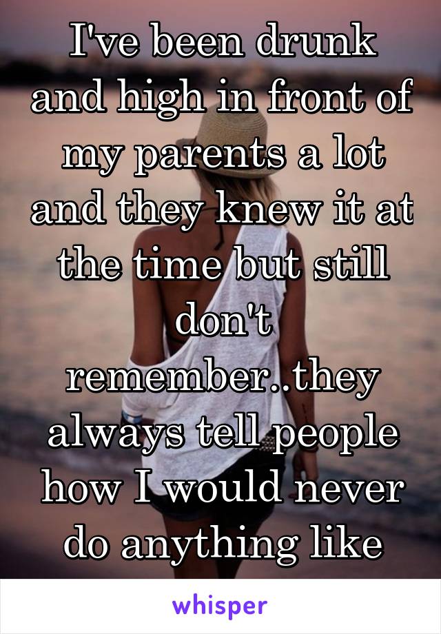 I've been drunk and high in front of my parents a lot and they knew it at the time but still don't remember..they always tell people how I would never do anything like that