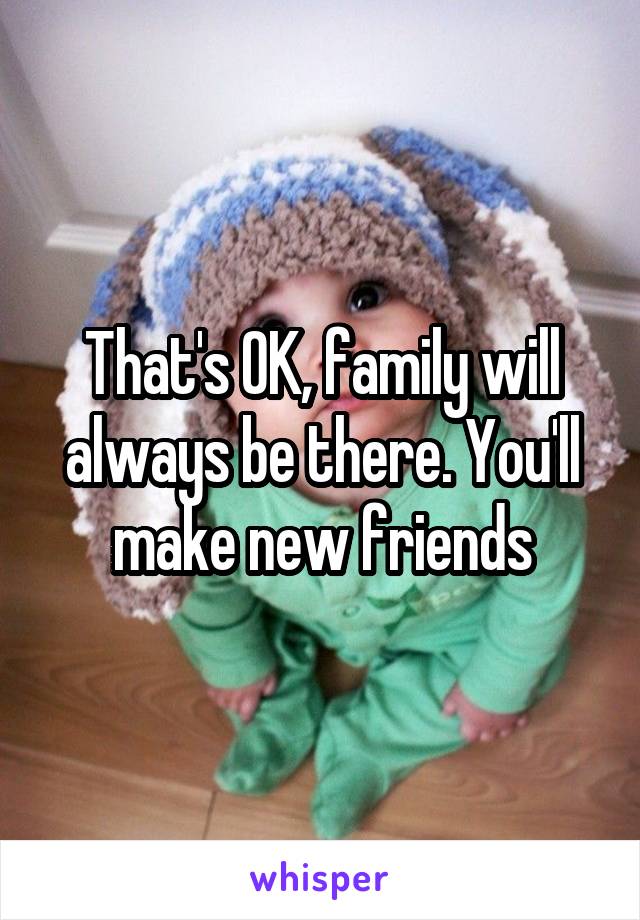 That's OK, family will always be there. You'll make new friends