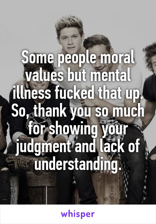 Some people moral values but mental illness fucked that up. So, thank you so much for showing your judgment and lack of understanding.