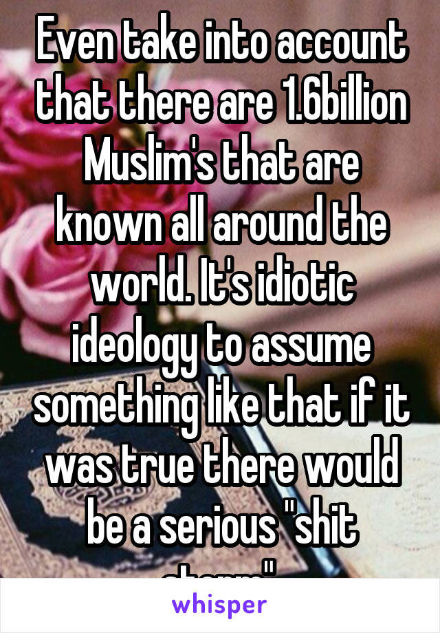 Even take into account that there are 1.6billion Muslim's that are known all around the world. It's idiotic ideology to assume something like that if it was true there would be a serious "shit storm" 