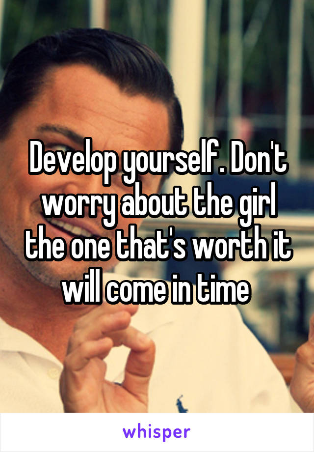 Develop yourself. Don't worry about the girl the one that's worth it will come in time 