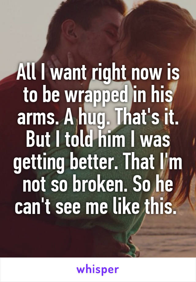 All I want right now is to be wrapped in his arms. A hug. That's it. But I told him I was getting better. That I'm not so broken. So he can't see me like this. 