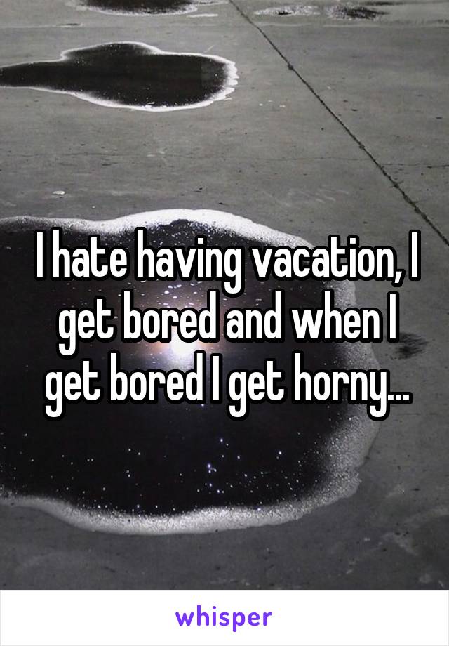 I hate having vacation, I get bored and when I get bored I get horny...