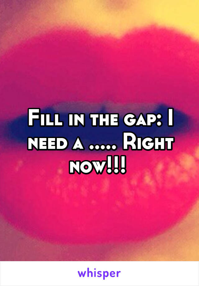 Fill in the gap: I need a ..... Right now!!! 