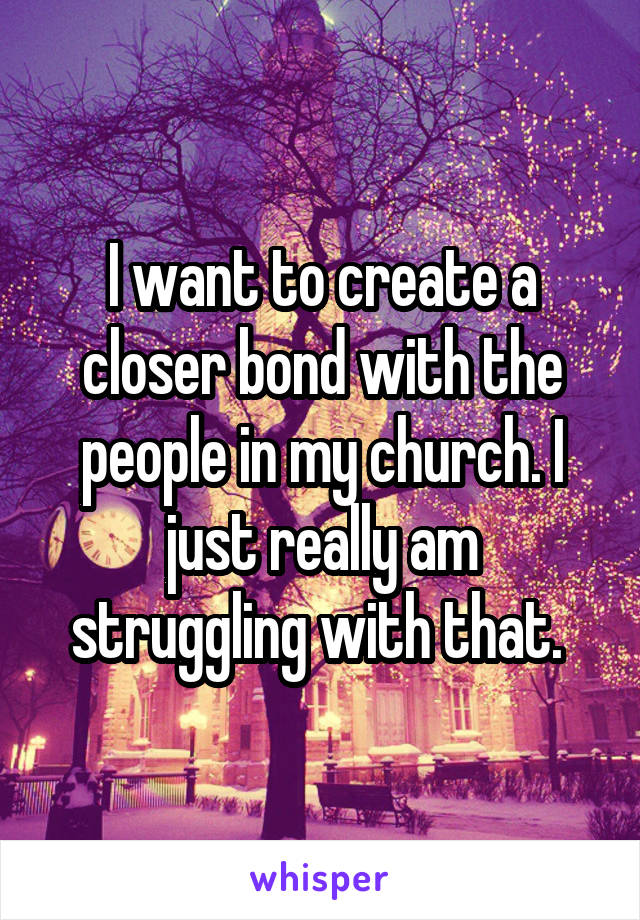 I want to create a closer bond with the people in my church. I just really am struggling with that. 