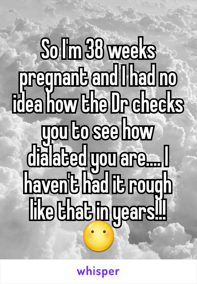 So I'm 38 weeks pregnant and I had no idea how the Dr checks you to see how dialated you are.... I haven't had it rough like that in years!!! 😶