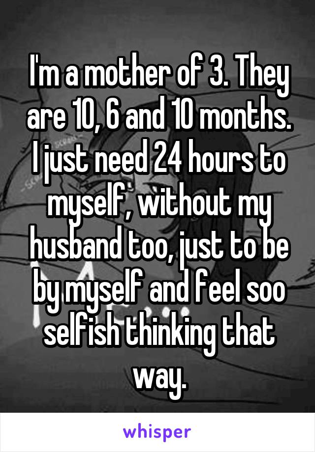 I'm a mother of 3. They are 10, 6 and 10 months. I just need 24 hours to myself, without my husband too, just to be by myself and feel soo selfish thinking that way.