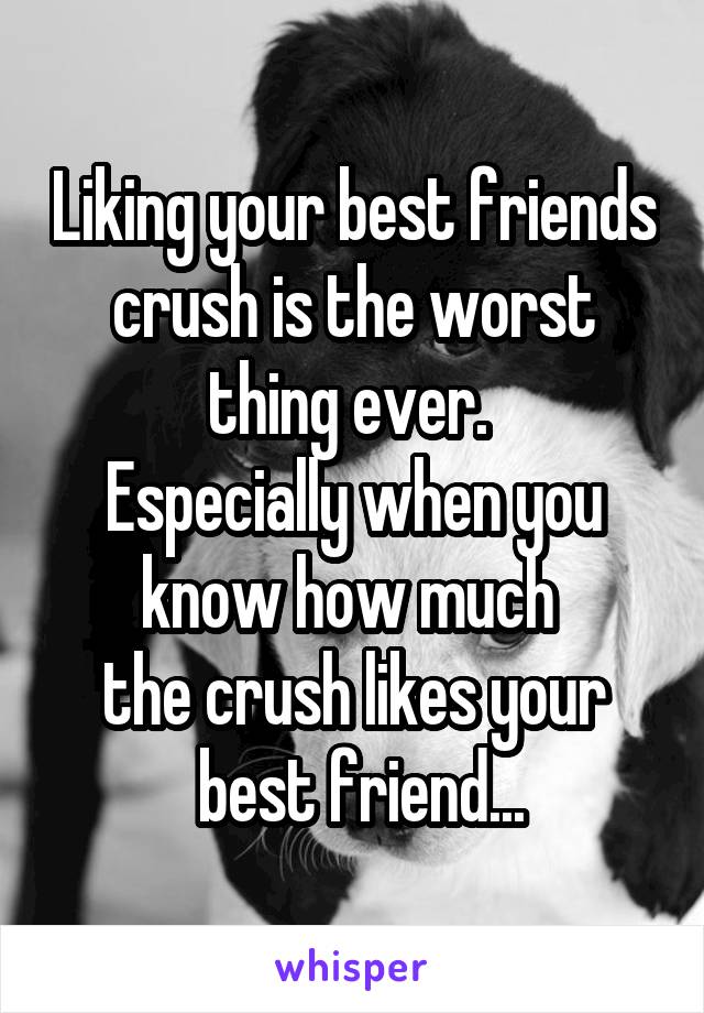 Liking your best friends crush is the worst thing ever. 
Especially when you know how much 
the crush likes your
 best friend...