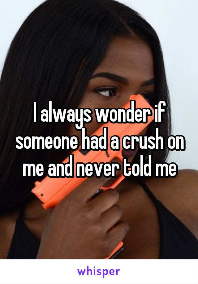 I always wonder if someone had a crush on me and never told me