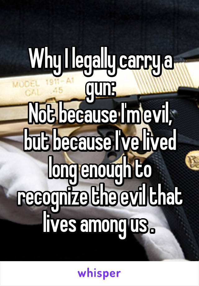 Why I legally carry a gun:
Not because I'm evil, but because I've lived long enough to recognize the evil that lives among us . 