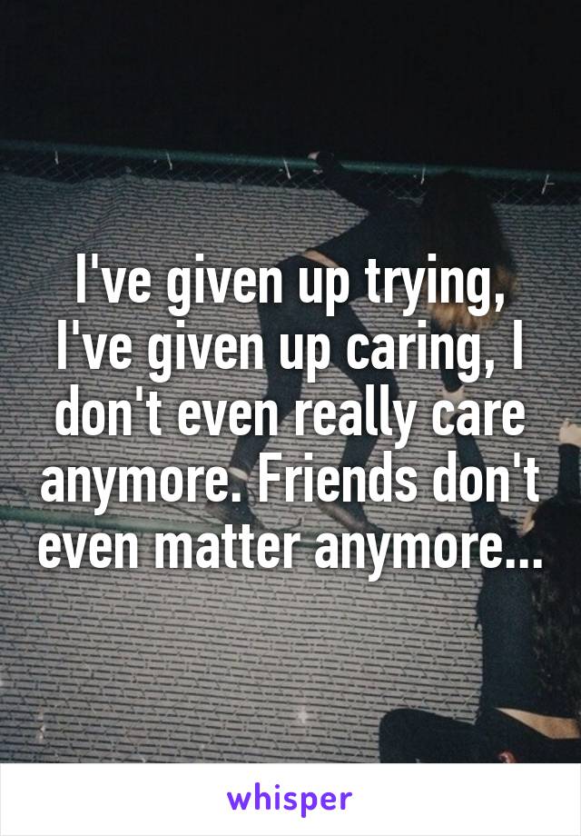 I've given up trying, I've given up caring, I don't even really care anymore. Friends don't even matter anymore...