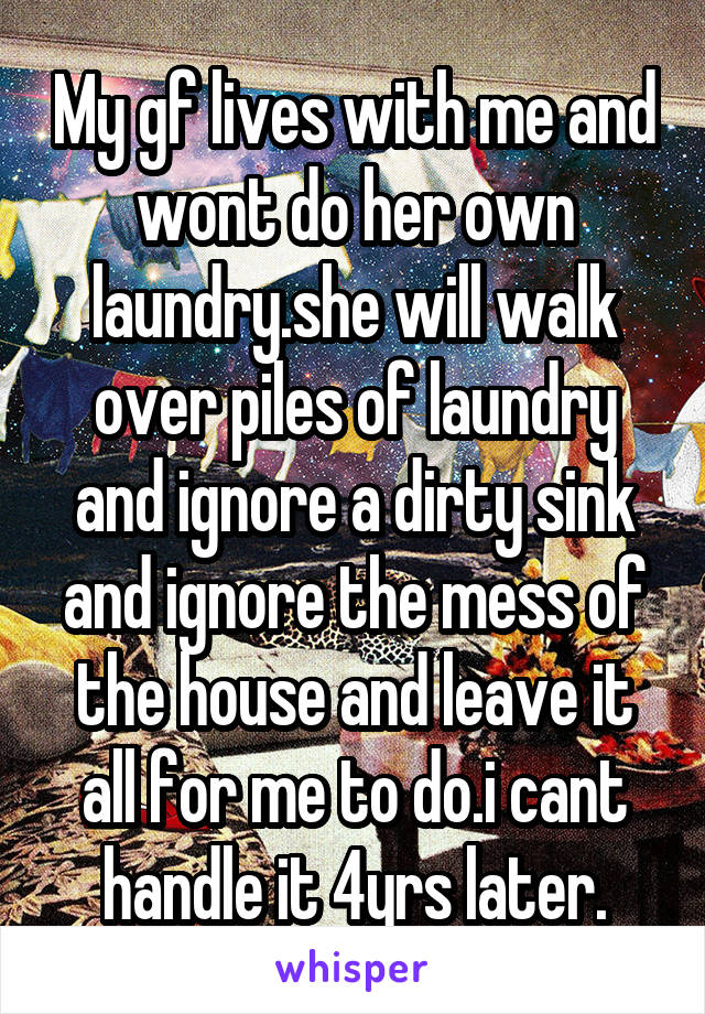 My gf lives with me and wont do her own laundry.she will walk over piles of laundry and ignore a dirty sink and ignore the mess of the house and leave it all for me to do.i cant handle it 4yrs later.