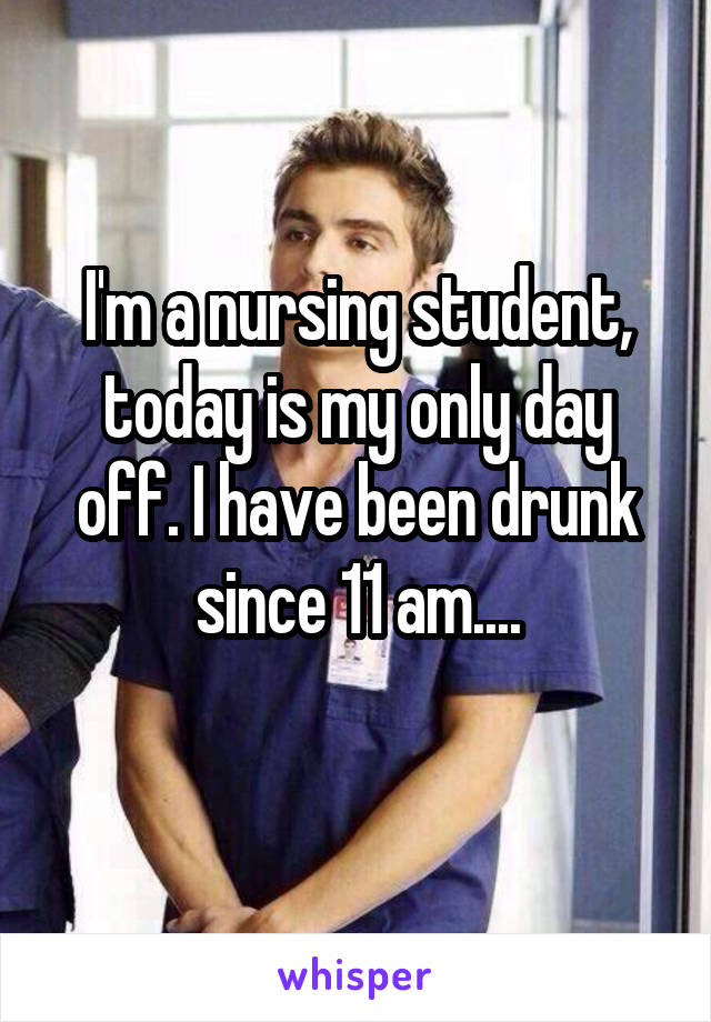 I'm a nursing student, today is my only day off. I have been drunk since 11 am....
