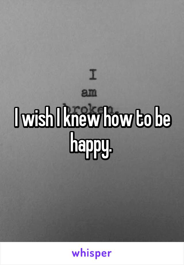 I wish I knew how to be happy. 