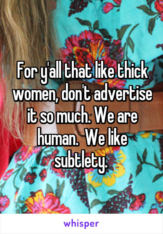 For y'all that like thick women, don't advertise it so much. We are human.  We like subtlety. 