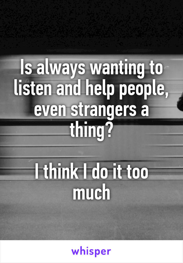 Is always wanting to listen and help people, even strangers a thing?

I think I do it too much