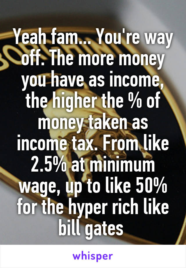 Yeah fam... You're way off. The more money you have as income, the higher the % of money taken as income tax. From like 2.5% at minimum wage, up to like 50% for the hyper rich like bill gates 