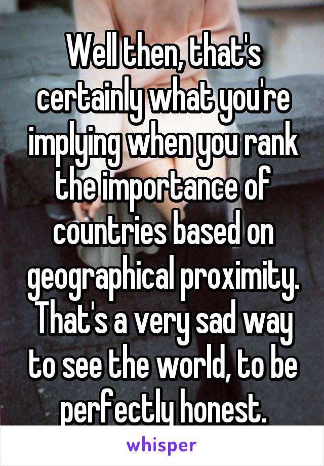 Well then, that's certainly what you're implying when you rank the importance of countries based on geographical proximity. That's a very sad way to see the world, to be perfectly honest.