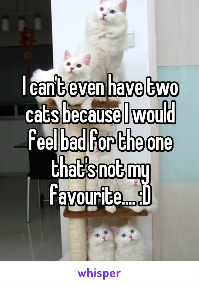 I can't even have two cats because I would feel bad for the one that's not my favourite.... :D