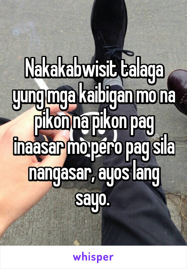 Nakakabwisit talaga yung mga kaibigan mo na pikon na pikon pag inaasar mo pero pag sila nangasar, ayos lang sayo. 