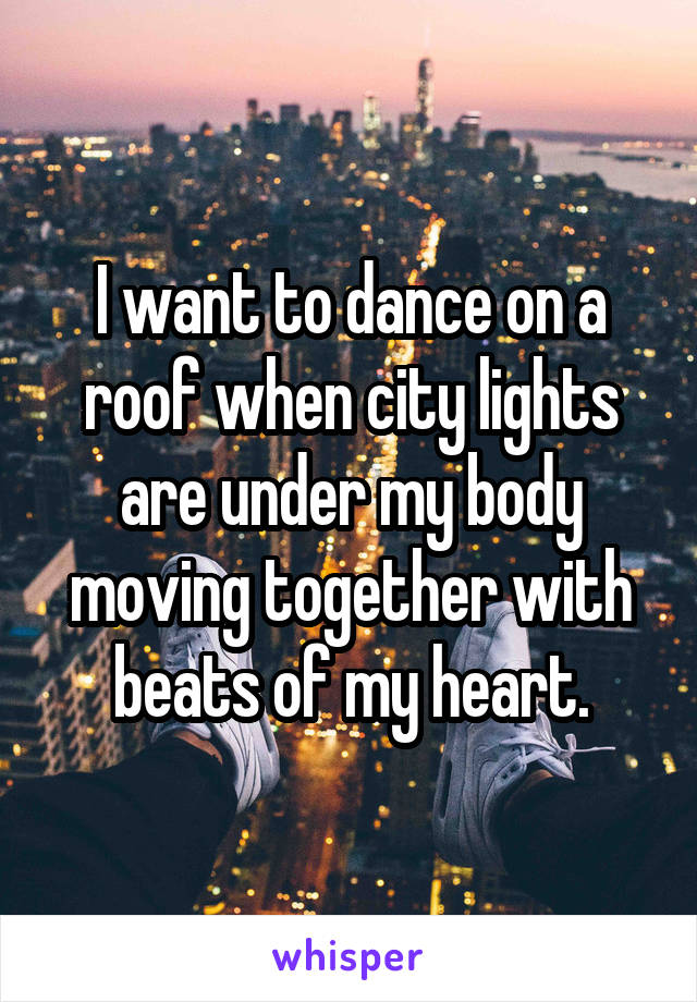 I want to dance on a roof when city lights are under my body moving together with beats of my heart.