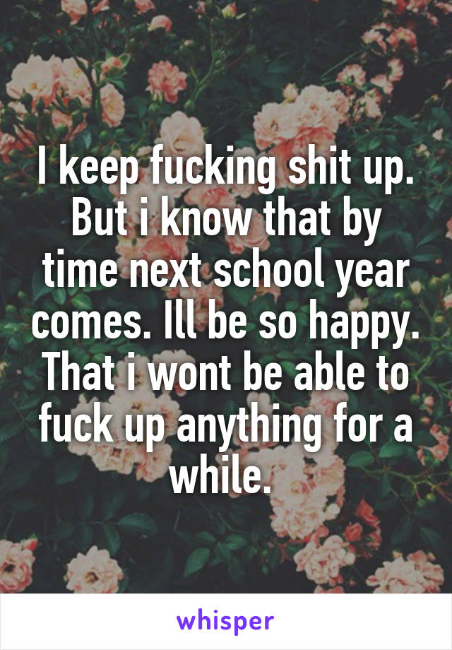 I keep fucking shit up. But i know that by time next school year comes. Ill be so happy. That i wont be able to fuck up anything for a while. 