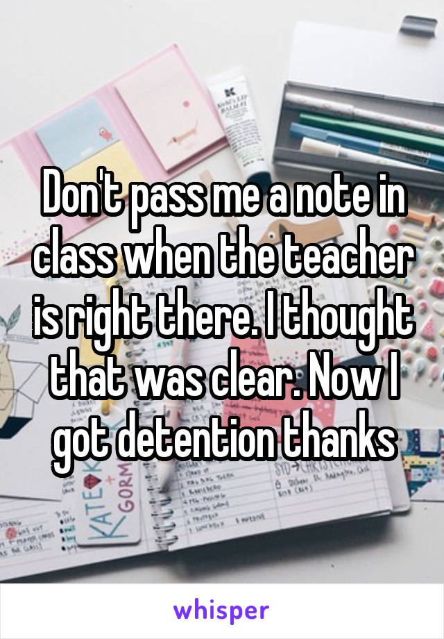 Don't pass me a note in class when the teacher is right there. I thought that was clear. Now I got detention thanks