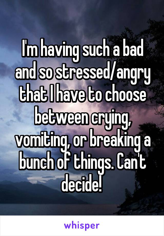 I'm having such a bad and so stressed/angry that I have to choose between crying, vomiting, or breaking a bunch of things. Can't decide! 