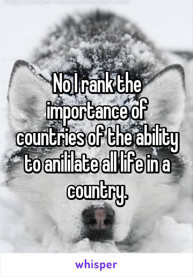 No I rank the importance of countries of the ability to anililate all life in a country.