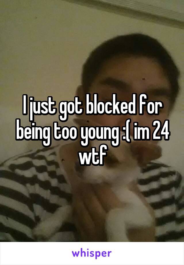 I just got blocked for being too young :( im 24 wtf