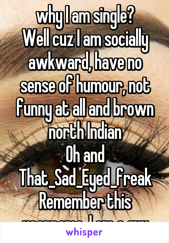 why I am single?
Well cuz I am socially awkward, have no sense of humour, not funny at all and brown north Indian
Oh and That_Sad_Eyed_freak
Remember this username. I am a guy